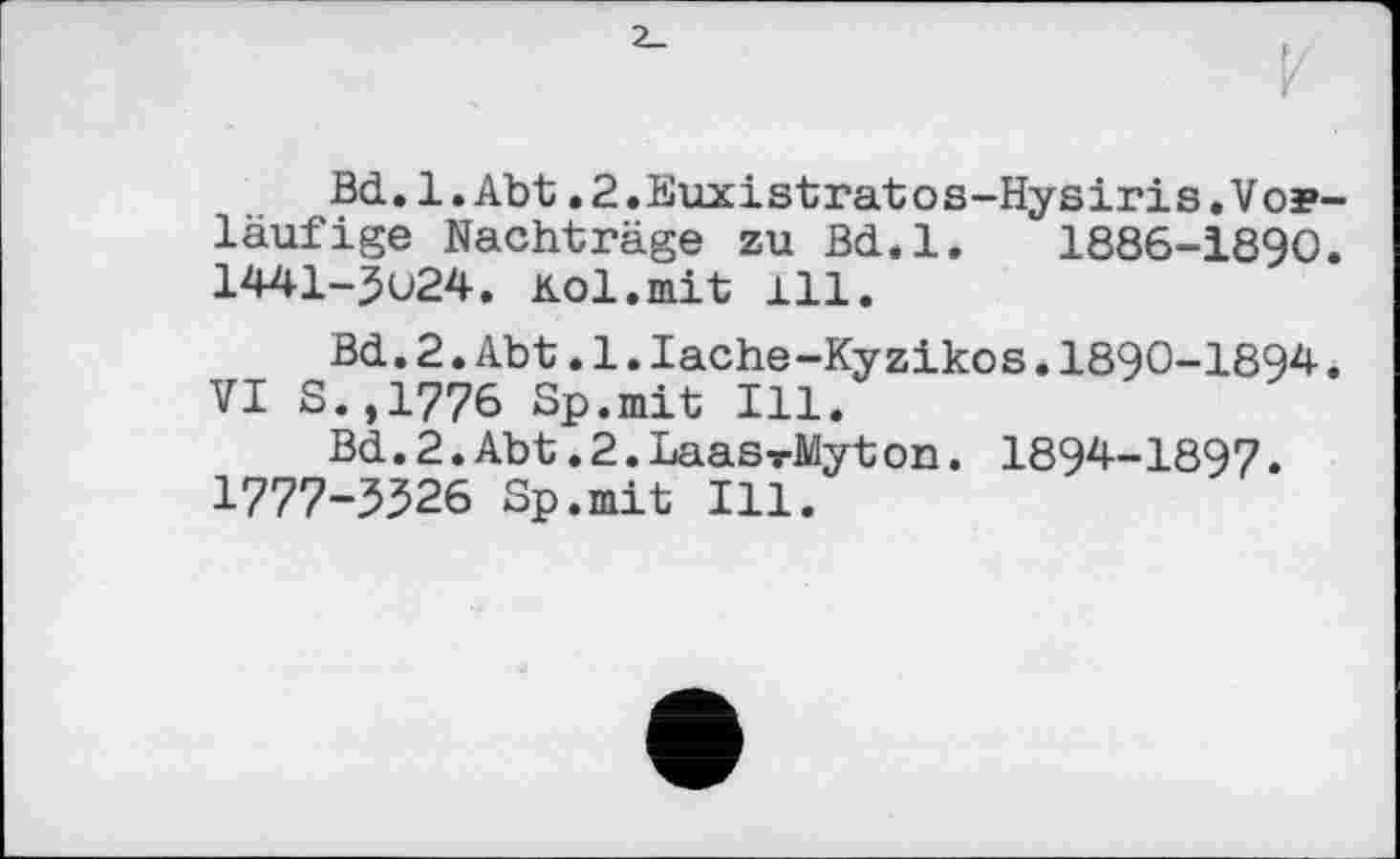 ﻿Bd.1.Abt.2.Euxistratos-Hysiris.Vorläufige Nachträge zu Bd.l. 1886-1890. 1441-JU24. Kol.mit 111.
Bd.2.Abt.1.lache-Kyzikos.1890-1894. VI S.,1776 Sp.mit Ill.
Bd.2.Abt.2.LaasrMyton. 1894-1897* 1777-3526 Sp.mit Ill.